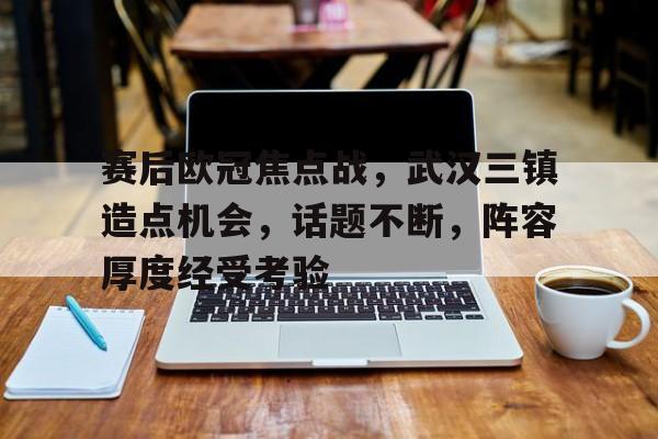赛后欧冠焦点战，武汉三镇造点机会，话题不断，阵容厚度经受考验的简单介绍-开云注册