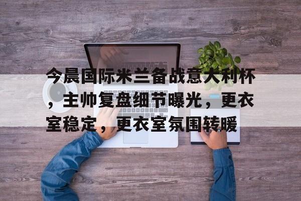 今晨国际米兰备战意大利杯，主帅复盘细节曝光，更衣室稳定，更衣室氛围转暖的简单介绍-开云体育