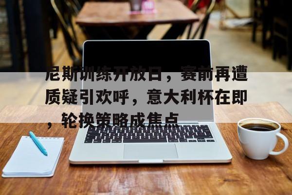 尼斯训练开放日，赛前再遭质疑引欢呼，意大利杯在即，轮换策略成焦点的简单介绍-英雄联盟投注