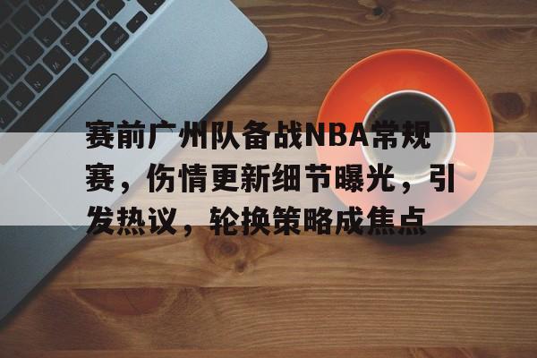 关于赛前广州队备战NBA常规赛，伤情更新细节曝光，引发热议，轮换策略成焦点的信息